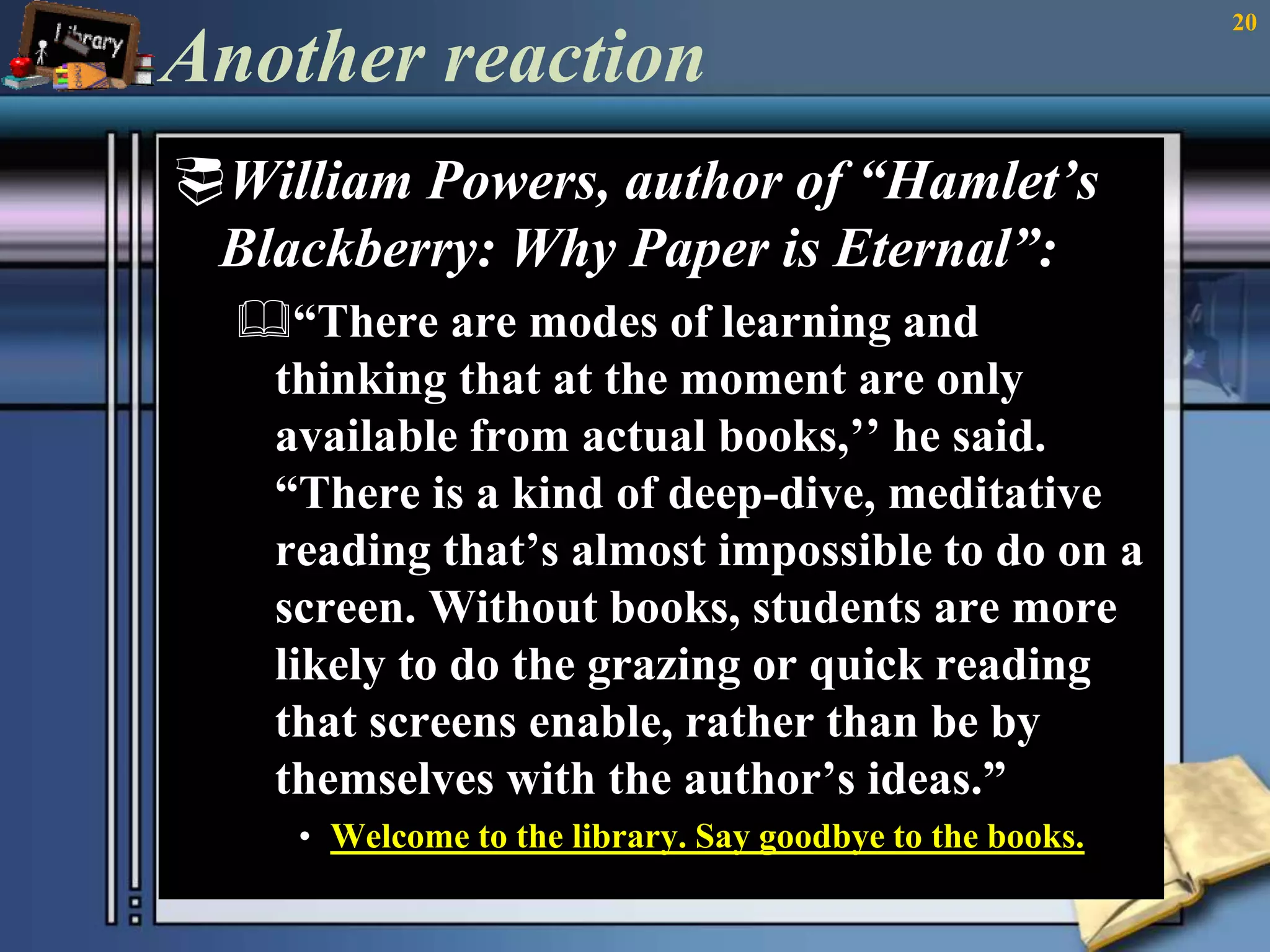 Another reaction 
William Powers, author of “Hamlet’s 
Blackberry: Why Paper is Eternal”: 
“There are modes of learning and 
thinking that at the moment are only 
available from actual books,’’ he said. 
“There is a kind of deep-dive, meditative 
reading that’s almost impossible to do on a 
screen. Without books, students are more 
likely to do the grazing or quick reading 
that screens enable, rather than be by 
themselves with the author’s ideas.” 
• Welcome to the library. Say goodbye to the books. 
20 
 