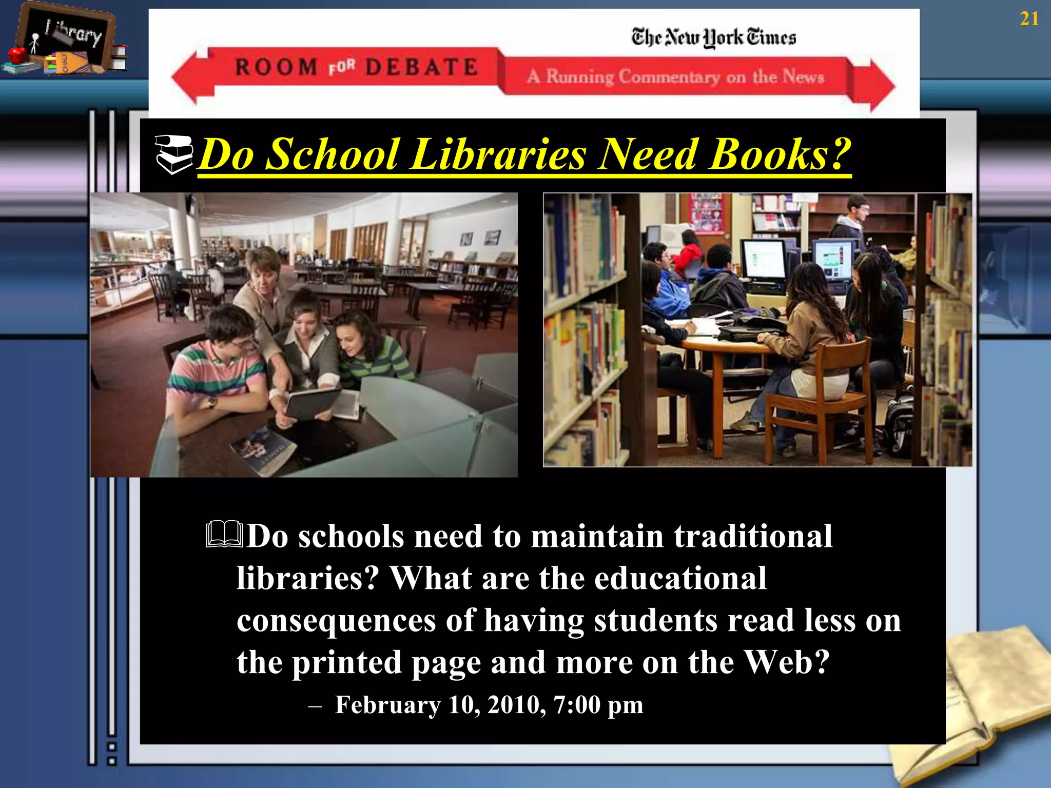 Do School Libraries Need Books? 
The library without books A library with books 
Do schools need to maintain traditional 
libraries? What are the educational 
consequences of having students read less on 
the printed page and more on the Web? 
– February 10, 2010, 7:00 pm 
21 
 