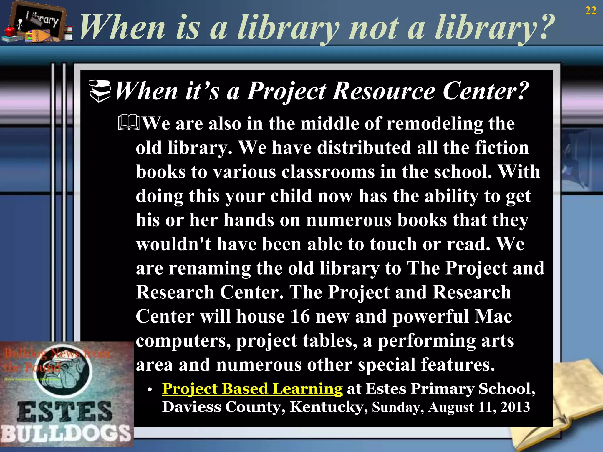 When is a library not a library? 
When it’s a Project Resource Center? 
We are also in the middle of remodeling the 
old library. We have distributed all the fiction 
books to various classrooms in the school. With 
doing this your child now has the ability to get 
his or her hands on numerous books that they 
wouldn't have been able to touch or read. We 
are renaming the old library to The Project and 
Research Center. The Project and Research 
Center will house 16 new and powerful Mac 
computers, project tables, a performing arts 
area and numerous other special features. 
• Project Based Learning at Estes Primary School, 
Daviess County, Kentucky, Sunday, August 11, 2013 
• 
22 
 