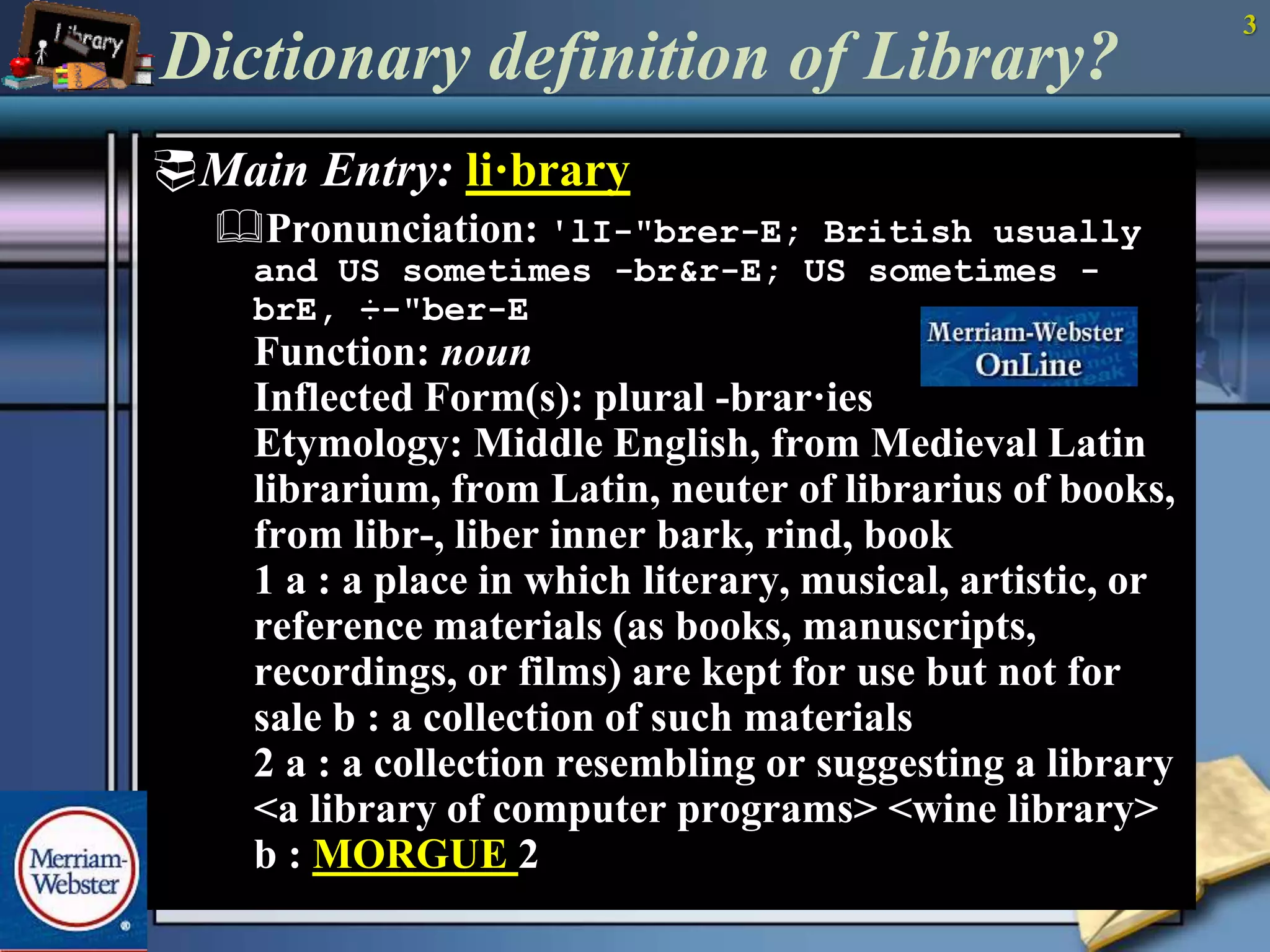 3 
Dictionary definition of Library? 
Main Entry: li·brary 
Pronunciation: 'lI-"brer-E; British usually 
and US sometimes -br&r-E; US sometimes - 
brE, ÷-"ber-E 
Function: noun 
Inflected Form(s): plural -brar·ies 
Etymology: Middle English, from Medieval Latin 
librarium, from Latin, neuter of librarius of books, 
from libr-, liber inner bark, rind, book 
1 a : a place in which literary, musical, artistic, or 
reference materials (as books, manuscripts, 
recordings, or films) are kept for use but not for 
sale b : a collection of such materials 
2 a : a collection resembling or suggesting a library 
<a library of computer programs> <wine library> 
b : MORGUE 2 
 