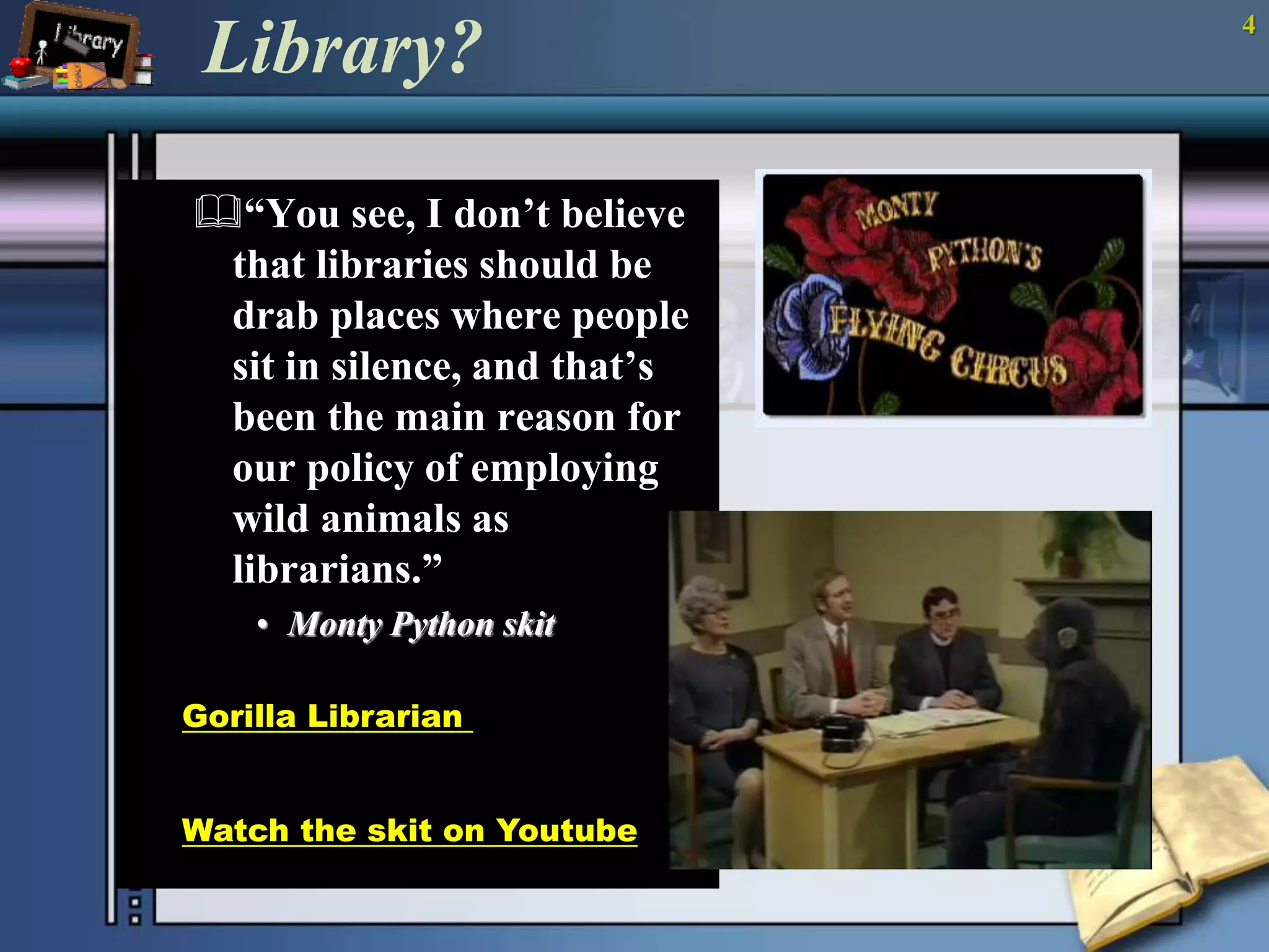 4 Library? 
“You see, I don’t believe 
that libraries should be 
drab places where people 
sit in silence, and that’s 
been the main reason for 
our policy of employing 
wild animals as 
librarians.” 
• Monty Python skit 
Gorilla Librarian 
(script) 
Watch the skit on Youtube 
 