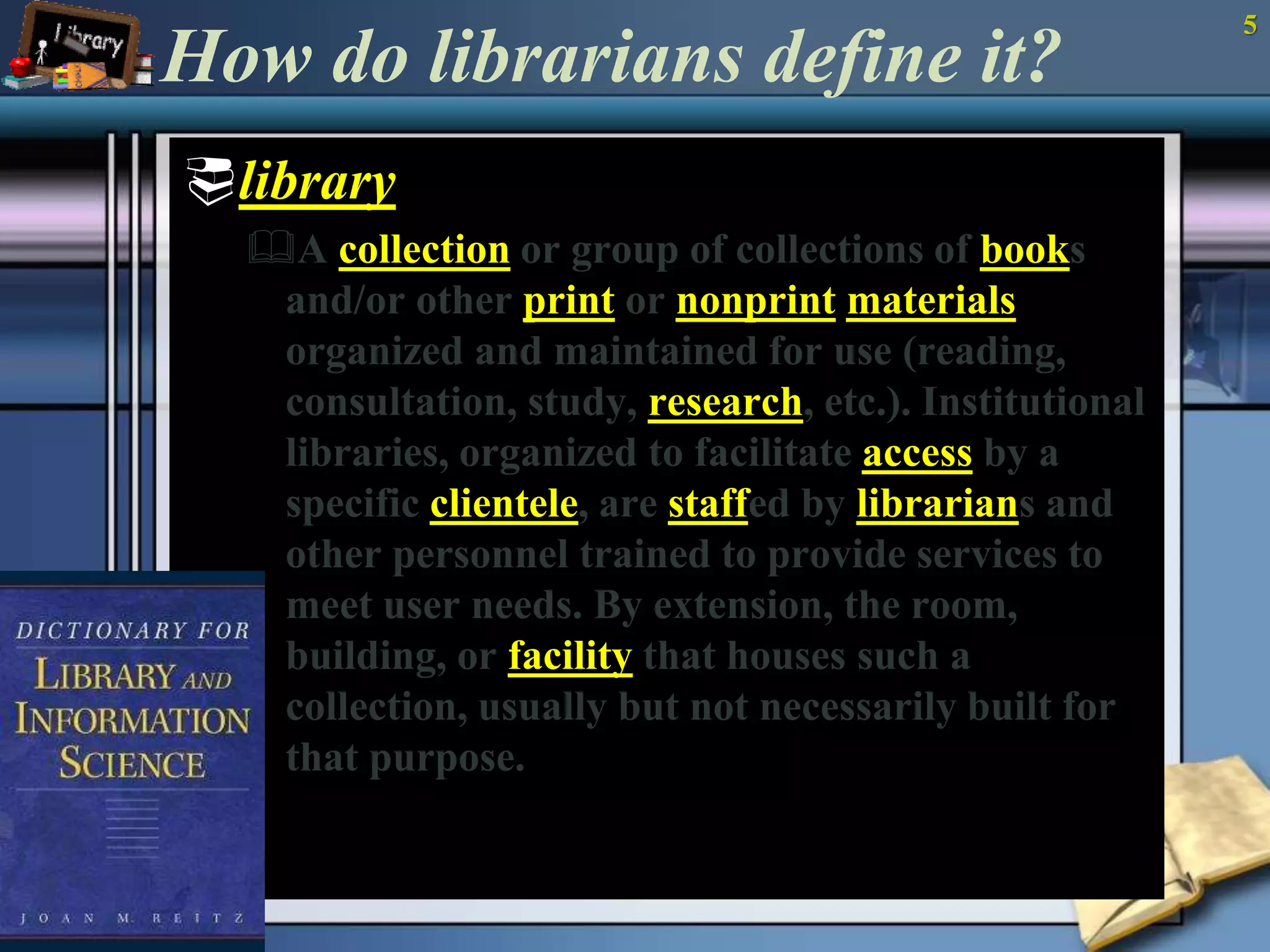 How do librarians define it? 
library 
A collection or group of collections of books 
and/or other print or nonprint materials 
organized and maintained for use (reading, 
consultation, study, research, etc.). Institutional 
libraries, organized to facilitate access by a 
specific clientele, are staffed by librarians and 
other personnel trained to provide services to 
meet user needs. By extension, the room, 
building, or facility that houses such a 
collection, usually but not necessarily built for 
that purpose. 
5 
 