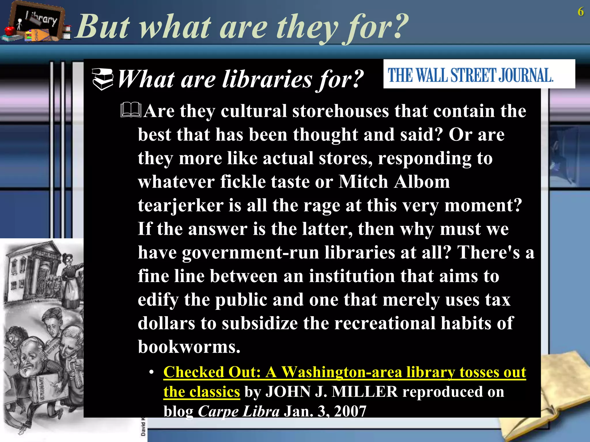 But what are they for? 
What are libraries for? 
Are they cultural storehouses that contain the 
best that has been thought and said? Or are 
they more like actual stores, responding to 
whatever fickle taste or Mitch Albom 
tearjerker is all the rage at this very moment? 
If the answer is the latter, then why must we 
have government-run libraries at all? There's a 
fine line between an institution that aims to 
edify the public and one that merely uses tax 
dollars to subsidize the recreational habits of 
bookworms. 
• Checked Out: A Washington-area library tosses out 
the classics by JOHN J. MILLER reproduced on 
blog Carpe Libra Jan. 3, 2007 
6 
 
