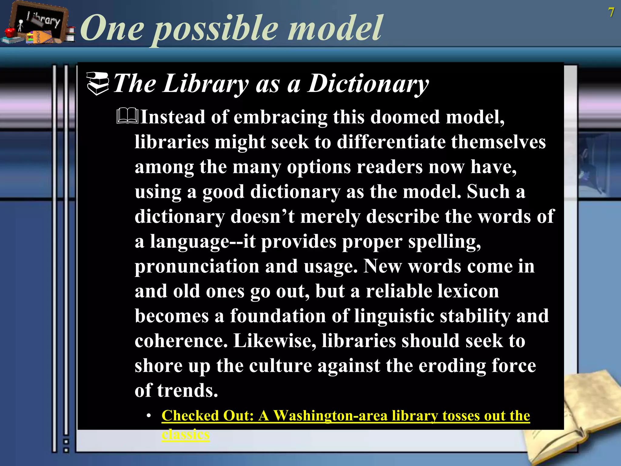 One possible model 
The Library as a Dictionary 
Instead of embracing this doomed model, 
libraries might seek to differentiate themselves 
among the many options readers now have, 
using a good dictionary as the model. Such a 
dictionary doesn’t merely describe the words of 
a language--it provides proper spelling, 
pronunciation and usage. New words come in 
and old ones go out, but a reliable lexicon 
becomes a foundation of linguistic stability and 
coherence. Likewise, libraries should seek to 
shore up the culture against the eroding force 
of trends. 
• Checked Out: A Washington-area library tosses out the 
classics 
7 
 