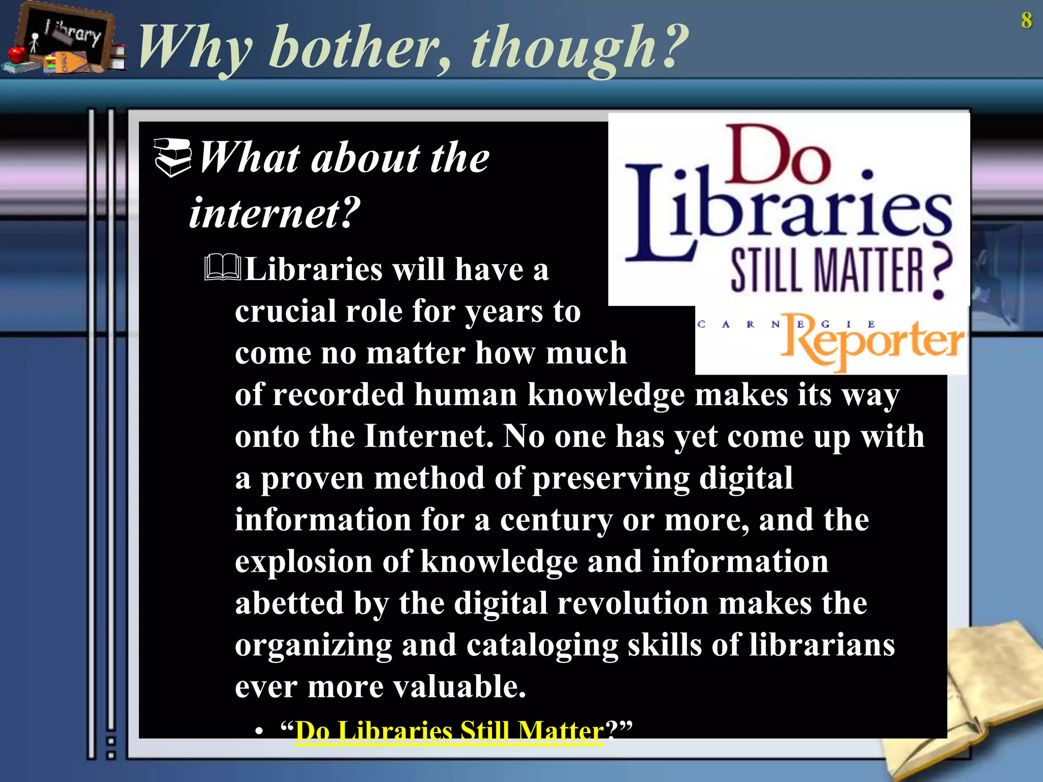 Why bother, though? 
What about the 
internet? 
Libraries will have a 
crucial role for years to 
come no matter how much 
of recorded human knowledge makes its way 
onto the Internet. No one has yet come up with 
a proven method of preserving digital 
information for a century or more, and the 
explosion of knowledge and information 
abetted by the digital revolution makes the 
organizing and cataloging skills of librarians 
ever more valuable. 
• “Do Libraries Still Matter?” 
8 
 