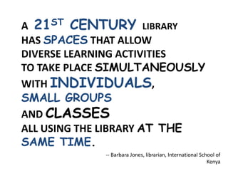A 21ST CENTURY LIBRARY
HAS SPACES THAT ALLOW
DIVERSE LEARNING ACTIVITIES
TO TAKE PLACE SIMULTANEOUSLY
WITH INDIVIDUALS,
SMALL GROUPS
AND CLASSES
ALL USING THE LIBRARY AT THE
SAME TIME.
-- Barbara Jones, librarian, International School of
Kenya
 
