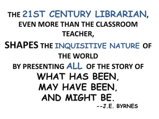 THE 21ST CENTURY LIBRARIAN,
EVEN MORE THAN THE CLASSROOM
TEACHER,
SHAPES THE INQUISITIVE NATURE OF
THE WORLD
BY PRESENTING ALL OF THE STORY OF
WHAT HAS BEEN,
MAY HAVE BEEN,
AND MIGHT BE.
--J.E. BYRNES
 