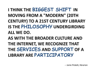 I THINK THE BIGGEST SHIFT IN
MOVING FROM A "MODERN" (20TH
CENTURY) TO A 21ST CENTURY LIBRARY
IS THE PHILOSOPHY UNDERGIRDING
ALL WE DO.
AS WITH THE BROADER CULTURE AND
THE INTERNET, WE RECOGNIZE THAT
THE SERVICES AND SUPPORT OF A
LIBRARY ARE PARTICIPATORY
-- Janie Pickett, librarian
 
