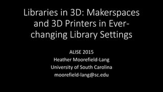 Libraries in 3D: Makerspaces
and 3D Printers in Ever-
changing Library Settings
ALISE 2015
Heather Moorefield-Lang
University of South Carolina
moorefield-lang@sc.edu
 