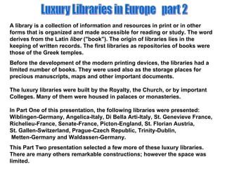 Luxury Libraries in Europe  part 2 A library is a collection of information and resources in print or in other forms that is organized and made accessible for reading or study. The word derives from the Latin  liber  (&quot;book&quot;). The origin of libraries lies in the keeping of written records. The first libraries as repositories of books were those of the Greek temples.  Before the development of the modern printing devices, the libraries had a limited number of books. They were used also as the storage places for precious manuscripts, maps and other important documents. The luxury libraries were built by the Royalty, the Church, or by important Colleges. Many of them were housed in palaces or monasteries. In Part One of this presentation, the following libraries were presented: Wiblingen-Germany, Angelica-Italy, Di Bella Arti-Italy, St. Genevieve France, Richelieu-France, Senate-France, Picton-England, St. Florian Austria,  St. Gallen-Switzerland, Prague-Czech Republic, Trinity-Dublin,  Metten-Germany and Waldassen-Germany. This Part Two presentation selected a few more of these luxury libraries. There are many others remarkable constructions; however the space was limited. 
