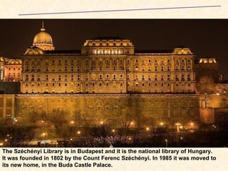 The Széchényi Library is in Budapest and it is the national library of Hungary. It was founded in 1802 by the Count Ferenc Széchényi. In 1985 it was moved to its new home, in the Buda Castle Palace.   Széchényi  Library  at the  Buda  Castle  Hungary 