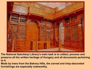 The National Széchényi Library's main task is to collect, process and preserve all the written heritage of Hungary and all documents pertaining to it.  Made by trees from the Bakony Hills, the carved and inlay-decorated furnishings are especially noteworthy. 