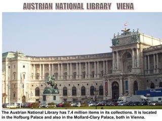 The Austrian National Library has 7.4 million items in its collections. It is located in the Hofburg Palace and also in the Mollard-Clary Palace, both in Vienna.   AUSTRIAN  NATIONAL  LIBRARY  VIENA 