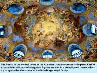 The fresco in the central dome at the Austrian Library represents Emperor Karl VI. Around him, all kinds of allegorical figures are met in a complicated theme, which try to symbolize the virtues of the Habsburg's royal family.  
