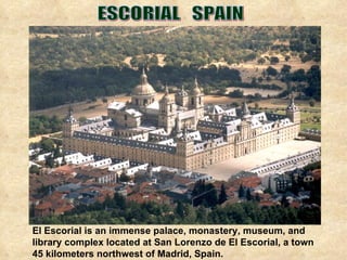 El Escorial is an immense palace, monastery, museum, and library complex located at San Lorenzo de El Escorial, a town 45 kilometers northwest of Madrid, Spain. ESCORIAL  SPAIN 