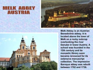 Melk Abbey is an Austrian Benedictine abbey. It is located above the town of Melk on a rocky outcrop overlooking the river Danube in lower Austria. A school was founded in the 12th century and its monastic library soon became renowned for its extensive manuscript collection. The impressive Baroque abbey was rebuilt between 1702 and 1736. MELK  ABBEY AUSTRIA 