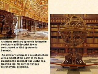 A famous armillary sphere is located in the library at El Escorial. It was constructed in 1582 by Antonio Santucci. An armillary sphere is a celestial sphere with a model of the Earth of the Sun, placed in the center. It was useful as a teaching tool for solving various astronomical problems.  
