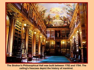 The Strahov's Philosophical Hall was built between 1782 and 1784. The ceiling's frescoes depict the history of mankind.  