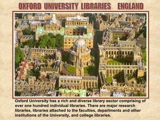 OXFORD  UNIVERSITY  LIBRARIES  ENGLAND Oxford University has a rich and diverse library sector comprising of over one hundred individual libraries. There are major research libraries, libraries attached to the faculties, departments and other institutions of the University, and college libraries.  