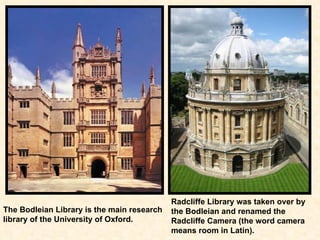 The Bodleian Library is the main research   library of the University of Oxford.   Radcliffe Library was taken over by the Bodleian and renamed the Radcliffe Camera (the word camera means room in Latin).   