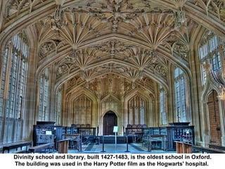 Divinity school and library, built 1427-1483, is the oldest school in Oxford. The building was used in the Harry Potter film as the Hogwarts' hospital.  
