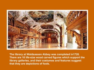 The library at Waldsassen Abbey was completed in1726. There are 10 life-size wood carved figures which support the library galleries, and their costumes and features suggest that they are depictions of fools. 