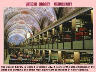 The Vatican Library is located in Vatican City. It is one of the oldest libraries in the world and contains one of the most significant collections of historical texts. VATICAN  LIBRARY  VATICAN CITY 