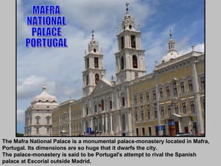 The Mafra National Palace is a monumental palace-monastery located in Mafra, Portugal. Its dimensions are so huge that it dwarfs the city.  The palace-monastery is said to be Portugal's attempt to rival the Spanish palace at Escorial outside Madrid. MAFRA NATIONAL PALACE PORTUGAL 