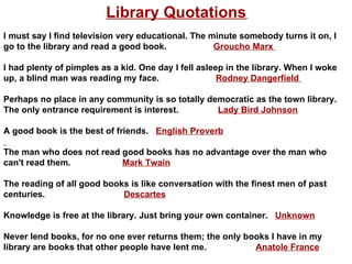 Library Quotations   I must say I find television very educational. The minute somebody turns it on, I go to the library and read a good book.  Groucho Marx  I had plenty of pimples as a kid. One day I fell asleep in the library. When I woke up, a blind man was reading my face.  Rodney Dangerfield   Perhaps no place in any community is so totally democratic as the town library. The only entrance requirement is interest.  Lady Bird Johnson A good book is the best of friends.  English Proverb The man who does not read good books has no advantage over the man who can't read them.  Mark Twain The reading of all good books is like conversation with the finest men of past centuries.  Descartes Knowledge is free at the library. Just bring your own container.  Unknown Never lend books, for no one ever returns them; the only books I have in my library are books that other people have lent me.   Anatole France 