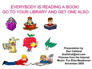 EVERYBODY IS READING A BOOK!  GO TO YOUR LIBRARY AND GET ONE ALSO. XXXXXX Presentation by  Dan Calistrat dcalistrat@aol.com  Pictures from the Internet Music: Fur Elise-Beethoven  November 2009 