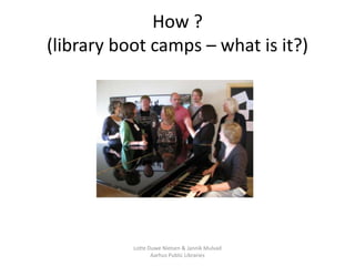 How ?
(library boot camps – what is it?)




           Lotte Duwe Nielsen & Jannik Mulvad
                  Aarhus Public...