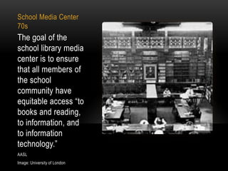 School Media Center
70s

The goal of the
school library media
center is to ensure
that all members of
the school
community have
equitable access “to
books and reading,
to information, and
to information
technology.”
AASL
Image: University of London

 