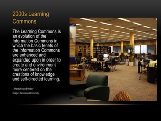 2000s Learning
Commons
The Learning Commons is
an evolution of the
Information Commons in
which the basic tenets of
the Information Commons
are enhanced and
expanded upon in order to
create and environment
more centered on the
creations of knowledge
and self-directed learning.
_ Heitsche and Holley
Image: Dennison University

 