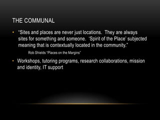 THE COMMUNAL
• “Sites and places are never just locations. They are always
sites for something and someone. „Spirit of the Place‟ subjected
meaning that is contextually located in the community.”
Rob Shields “Places on the Margins”

• Workshops, tutoring programs, research collaborations, mission
and identity, IT support

 
