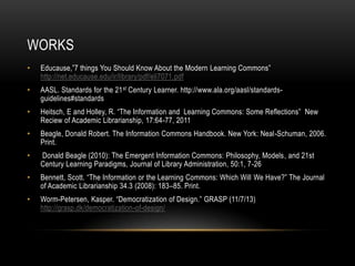 WORKS
•

Educause,”7 things You Should Know About the Modern Learning Commons”
http://net.educause.edu/ir/library/pdf/eli7071.pdf

•

AASL. Standards for the 21 st Century Learner. http://www.ala.org/aasl/standardsguidelines#standards

•

Heitsch, E and Holley, R. “The Information and Learning Commons: Some Reflections” New
Reciew of Academic Librarianship, 17:64-77, 2011

•

Beagle, Donald Robert. The Information Commons Handbook. New York: Neal-Schuman, 2006.
Print.

•

Donald Beagle (2010): The Emergent Information Commons: Philosophy, Models, and 21st
Century Learning Paradigms, Journal of Library Administration, 50:1, 7-26

•

Bennett, Scott. “The Information or the Learning Commons: Which Will We Have?” The Journal
of Academic Librarianship 34.3 (2008): 183–85. Print.

•

Worm-Petersen, Kasper. “Democratization of Design.” GRASP (11/7/13)
http://grasp.dk/democratization-of-design/

 