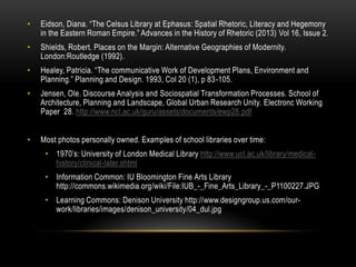 •

Eidson, Diana. “The Celsus Library at Ephasus: Spatial Rhetoric, Literacy and Hegemony
in the Eastern Roman Empire.” Advances in the History of Rhetoric (2013) Vol 16, Issue 2.

•

Shields, Robert. Places on the Margin: Alternative Geographies of Modernity.
London:Routledge (1992).

•

Healey, Patricia. “The communicative Work of Development Plans, Environment and
Planning.” Planning and Design. 1993, Col 20 (1), p 83-105.

•

Jensen, Ole. Discourse Analysis and Sociospatial Transformation Processes. School of
Architecture, Planning and Landscape, Global Urban Research Unity. Electronc Working
Paper 28. http://www.ncl.ac.uk/guru/assets/documents/ewp28.pdf

•

Most photos personally owned. Examples of school libraries over time:
• 1970‟s: University of London Medical Library http://www.ucl.ac.uk/library/medicalhistory/clinical-later.shtml
• Information Common: IU Bloomington Fine Arts Library
http://commons.wikimedia.org/wiki/File:IUB_-_Fine_Arts_Library_-_P1100227.JPG
• Learning Commons: Denison University http://www.designgroup.us.com/ourwork/libraries/images/denison_university/04_dul.jpg

 