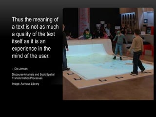Thus the meaning of
a text is not as much
a quality of the text
itself as it is an
experience in the
mind of the user.
- Ole Jensen
Discourse Analysis and SocioSpatial
Transformation Processes
Image: Aarhaus Library

 