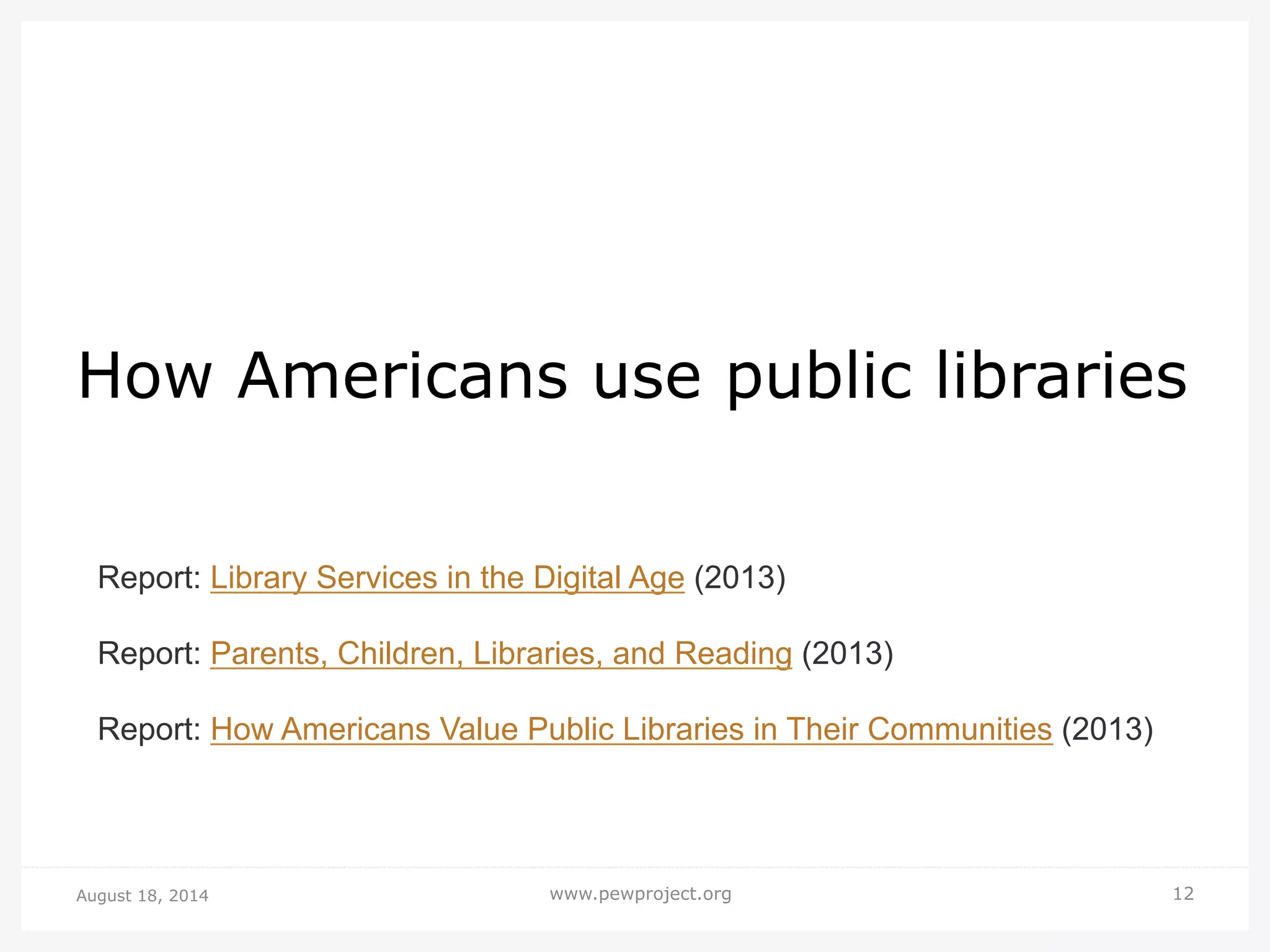 August 18, 2014 www.pewproject.org 12
How Americans use public libraries
Report: Library Services in the Digital Age (2013)
Report: Parents, Children, Libraries, and Reading (2013)
Report: How Americans Value Public Libraries in Their Communities (2013)
 