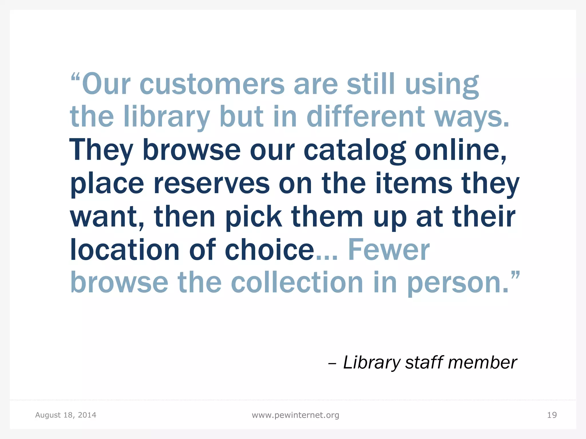 “Our customers are still using
the library but in different ways.
They browse our catalog online,
place reserves on the items they
want, then pick them up at their
location of choice… Fewer
browse the collection in person.”
– Library staff member
August 18, 2014 19www.pewinternet.org
 