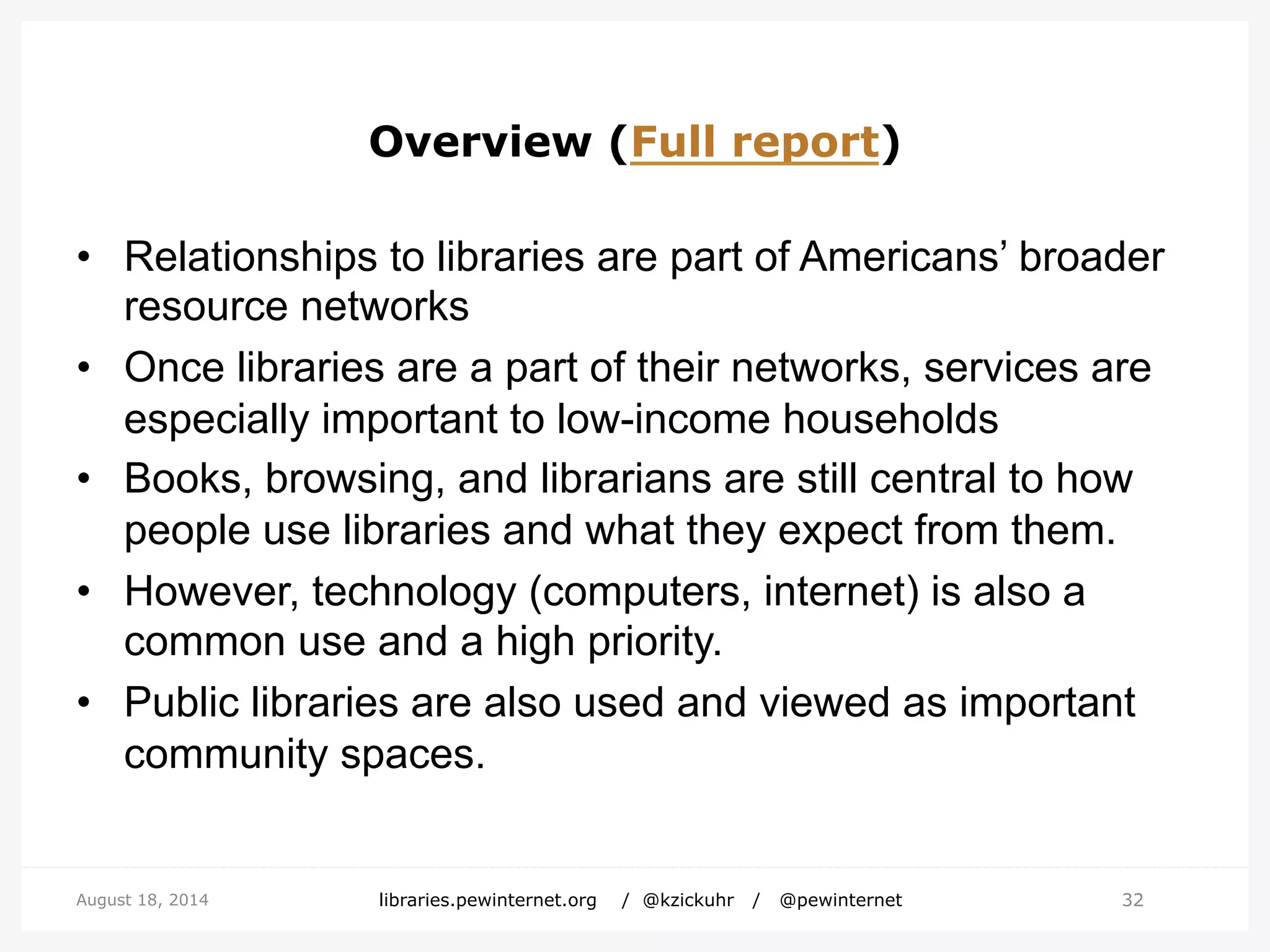 Overview (Full report)
• Relationships to libraries are part of Americans’ broader
resource networks
• Once libraries are a part of their networks, services are
especially important to low-income households
• Books, browsing, and librarians are still central to how
people use libraries and what they expect from them.
• However, technology (computers, internet) is also a
common use and a high priority.
• Public libraries are also used and viewed as important
community spaces.
32August 18, 2014 libraries.pewinternet.org / @kzickuhr / @pewinternet
 