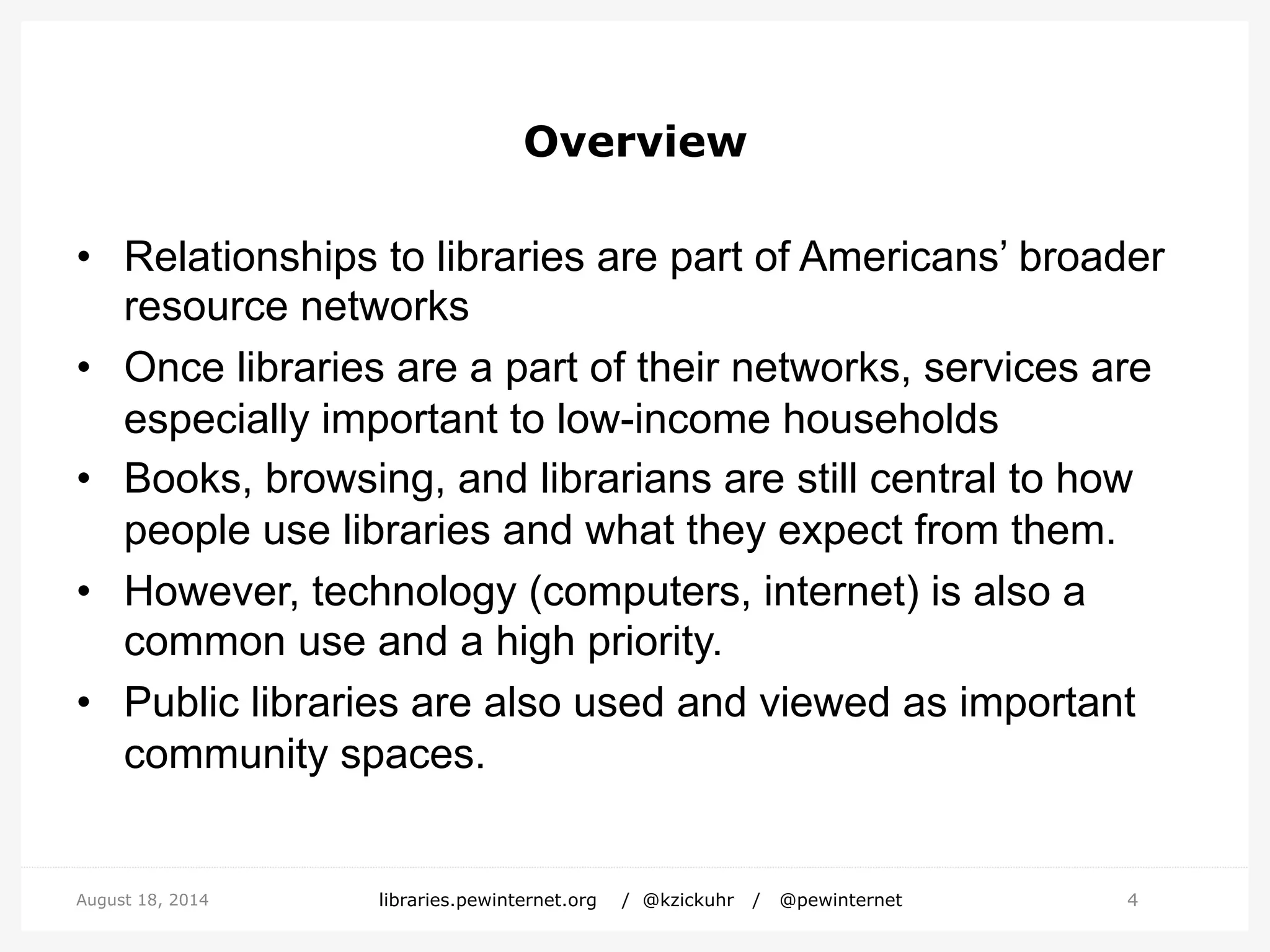 Overview
• Relationships to libraries are part of Americans’ broader
resource networks
• Once libraries are a part of their networks, services are
especially important to low-income households
• Books, browsing, and librarians are still central to how
people use libraries and what they expect from them.
• However, technology (computers, internet) is also a
common use and a high priority.
• Public libraries are also used and viewed as important
community spaces.
4August 18, 2014 libraries.pewinternet.org / @kzickuhr / @pewinternet
 