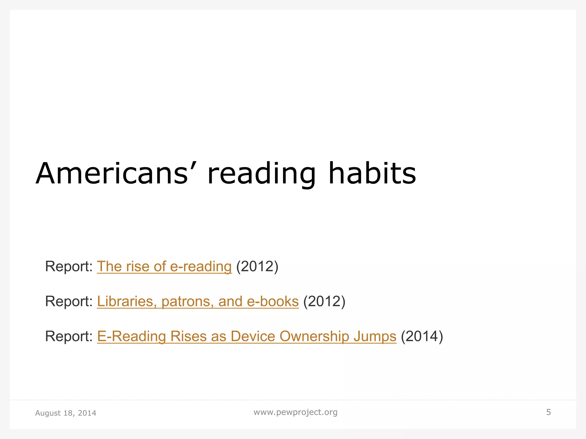 August 18, 2014 www.pewproject.org 5
Americans’ reading habits
Report: The rise of e-reading (2012)
Report: Libraries, patrons, and e-books (2012)
Report: E-Reading Rises as Device Ownership Jumps (2014)
 