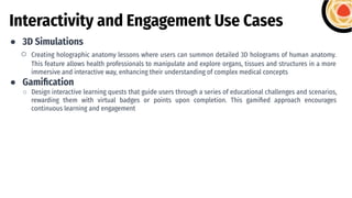 Interactivity and Engagement Use Cases
● 3D Simulations
○ Creating holographic anatomy lessons where users can summon detailed 3D holograms of human anatomy.
This feature allows health professionals to manipulate and explore organs, tissues and structures in a more
immersive and interactive way, enhancing their understanding of complex medical concepts
● Gamiﬁcation
○ Design interactive learning quests that guide users through a series of educational challenges and scenarios,
rewarding them with virtual badges or points upon completion. This gamiﬁed approach encourages
continuous learning and engagement
 
