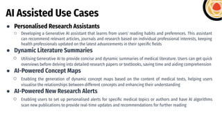 AI Assisted Use Cases
● Personalised Research Assistants
○ Developing a Generative AI assistant that learns from users' reading habits and preferences. This assistant
can recommend relevant articles, journals and research based on individual professional interests, keeping
health professionals updated on the latest advancements in their speciﬁc ﬁelds
● Dynamic Literature Summaries
○ Utilising Generative AI to provide concise and dynamic summaries of medical literature. Users can get quick
overviews before delving into detailed research papers or textbooks, saving time and aiding comprehension
● AI-Powered Concept Maps
○ Enabling the generation of dynamic concept maps based on the content of medical texts, helping users
visualise the relationships between different concepts and enhancing their understanding
● AI-Powered New Research Alerts
○ Enabling users to set up personalised alerts for speciﬁc medical topics or authors and have AI algorithms
scan new publications to provide real-time updates and recommendations for further reading
 