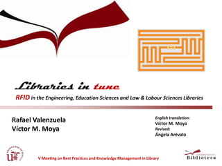 Libraries in tune
 RFID in the Engineering, Education Sciences and Law & Labour Sciences Libraries

                                                                       English translation:
Rafael Valenzuela                                                      Víctor M. Moya
Víctor M. Moya                                                         Revised:
                                                                       Ángela Arévalo



          V Meeting on Best Practices and Knowledge Management in Library
 