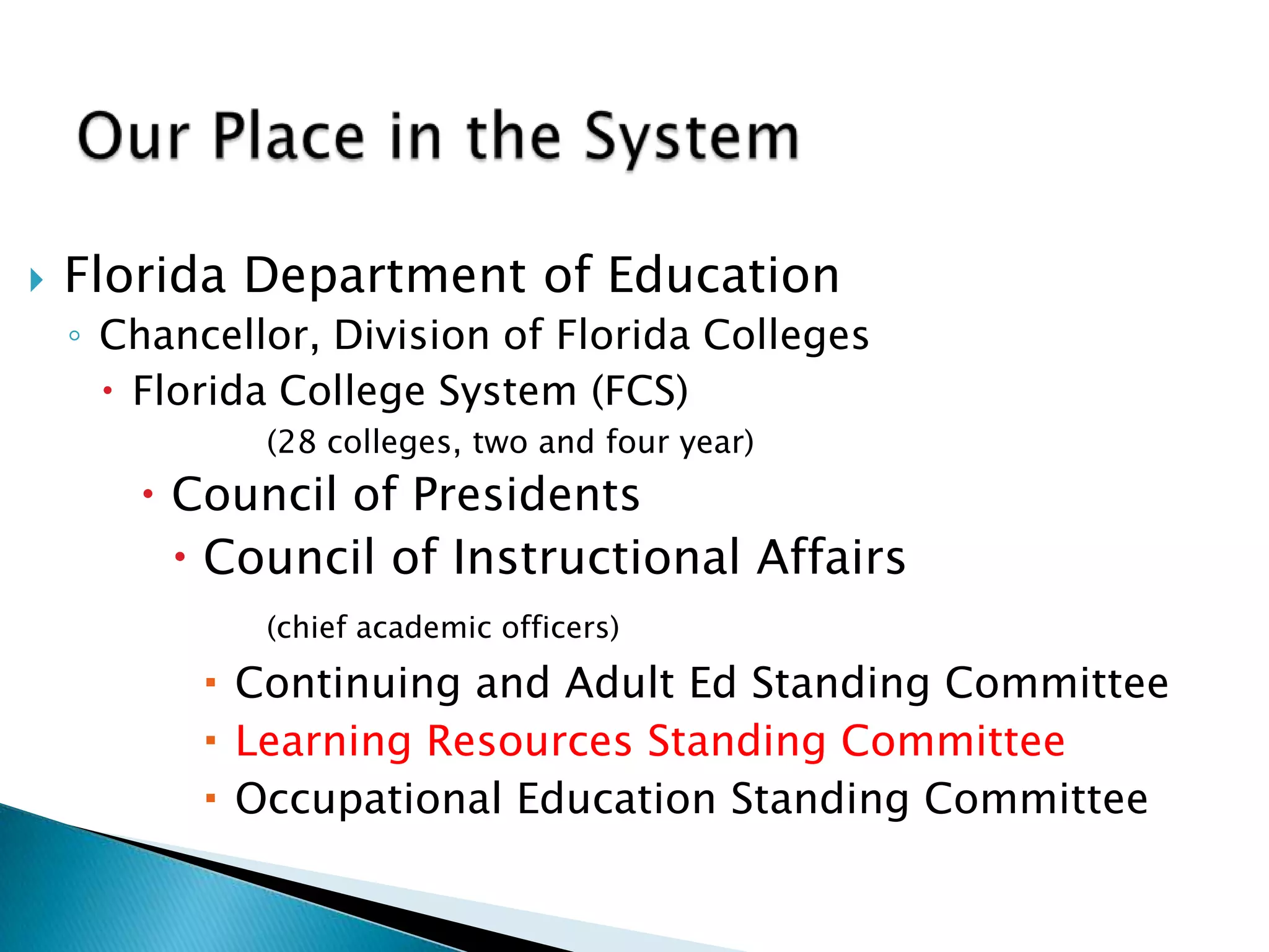  Florida Department of Education
◦ Chancellor, Division of Florida Colleges
 Florida College System (FCS)
(28 colleges, two and four year)
 Council of Presidents
 Council of Instructional Affairs
(chief academic officers)
 Continuing and Adult Ed Standing Committee
 Learning Resources Standing Committee
 Occupational Education Standing Committee
 