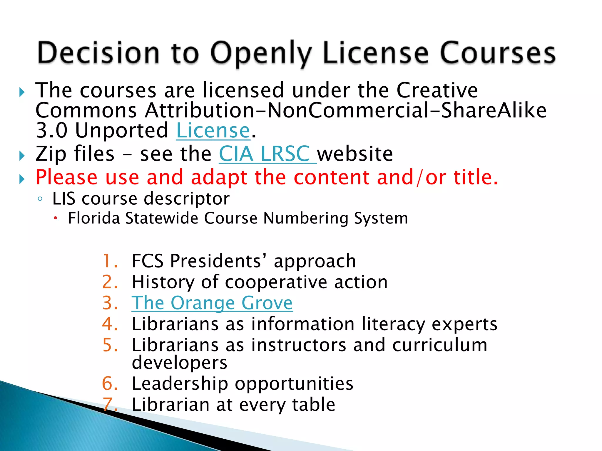  The courses are licensed under the Creative
Commons Attribution-NonCommercial-ShareAlike
3.0 Unported License.
 Zip files – see the CIA LRSC website
 Please use and adapt the content and/or title.
◦ LIS course descriptor
 Florida Statewide Course Numbering System
1. FCS Presidents’ approach
2. History of cooperative action
3. The Orange Grove
4. Librarians as information literacy experts
5. Librarians as instructors and curriculum
developers
6. Leadership opportunities
7. Librarian at every table
 