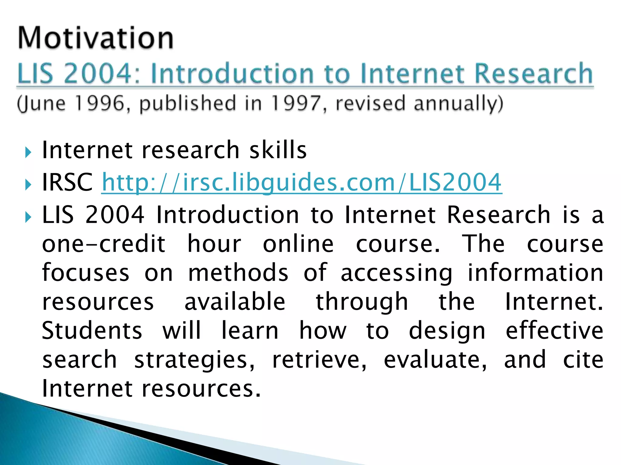  Internet research skills
 IRSC http://irsc.libguides.com/LIS2004
 LIS 2004 Introduction to Internet Research is a
one-credit hour online course. The course
focuses on methods of accessing information
resources available through the Internet.
Students will learn how to design effective
search strategies, retrieve, evaluate, and cite
Internet resources.
 
