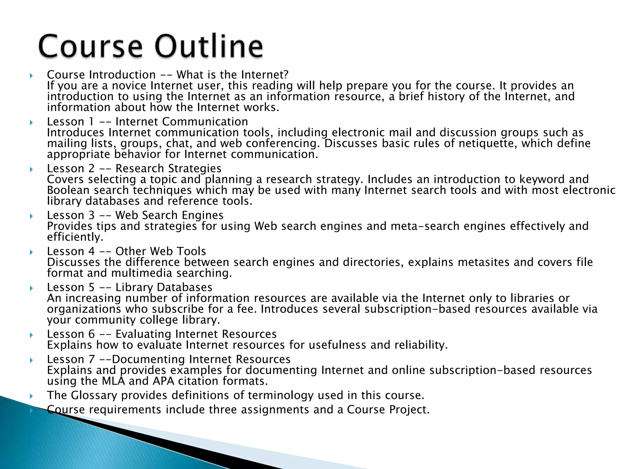  Course Introduction -- What is the Internet?
If you are a novice Internet user, this reading will help prepare you for the course. It provides an
introduction to using the Internet as an information resource, a brief history of the Internet, and
information about how the Internet works.
 Lesson 1 -- Internet Communication
Introduces Internet communication tools, including electronic mail and discussion groups such as
mailing lists, groups, chat, and web conferencing. Discusses basic rules of netiquette, which define
appropriate behavior for Internet communication.
 Lesson 2 -- Research Strategies
Covers selecting a topic and planning a research strategy. Includes an introduction to keyword and
Boolean search techniques which may be used with many Internet search tools and with most electronic
library databases and reference tools.
 Lesson 3 -- Web Search Engines
Provides tips and strategies for using Web search engines and meta-search engines effectively and
efficiently.
 Lesson 4 -- Other Web Tools
Discusses the difference between search engines and directories, explains metasites and covers file
format and multimedia searching.
 Lesson 5 -- Library Databases
An increasing number of information resources are available via the Internet only to libraries or
organizations who subscribe for a fee. Introduces several subscription-based resources available via
your community college library.
 Lesson 6 -- Evaluating Internet Resources
Explains how to evaluate Internet resources for usefulness and reliability.
 Lesson 7 --Documenting Internet Resources
Explains and provides examples for documenting Internet and online subscription-based resources
using the MLA and APA citation formats.
 The Glossary provides definitions of terminology used in this course.
 Course requirements include three assignments and a Course Project.
 
