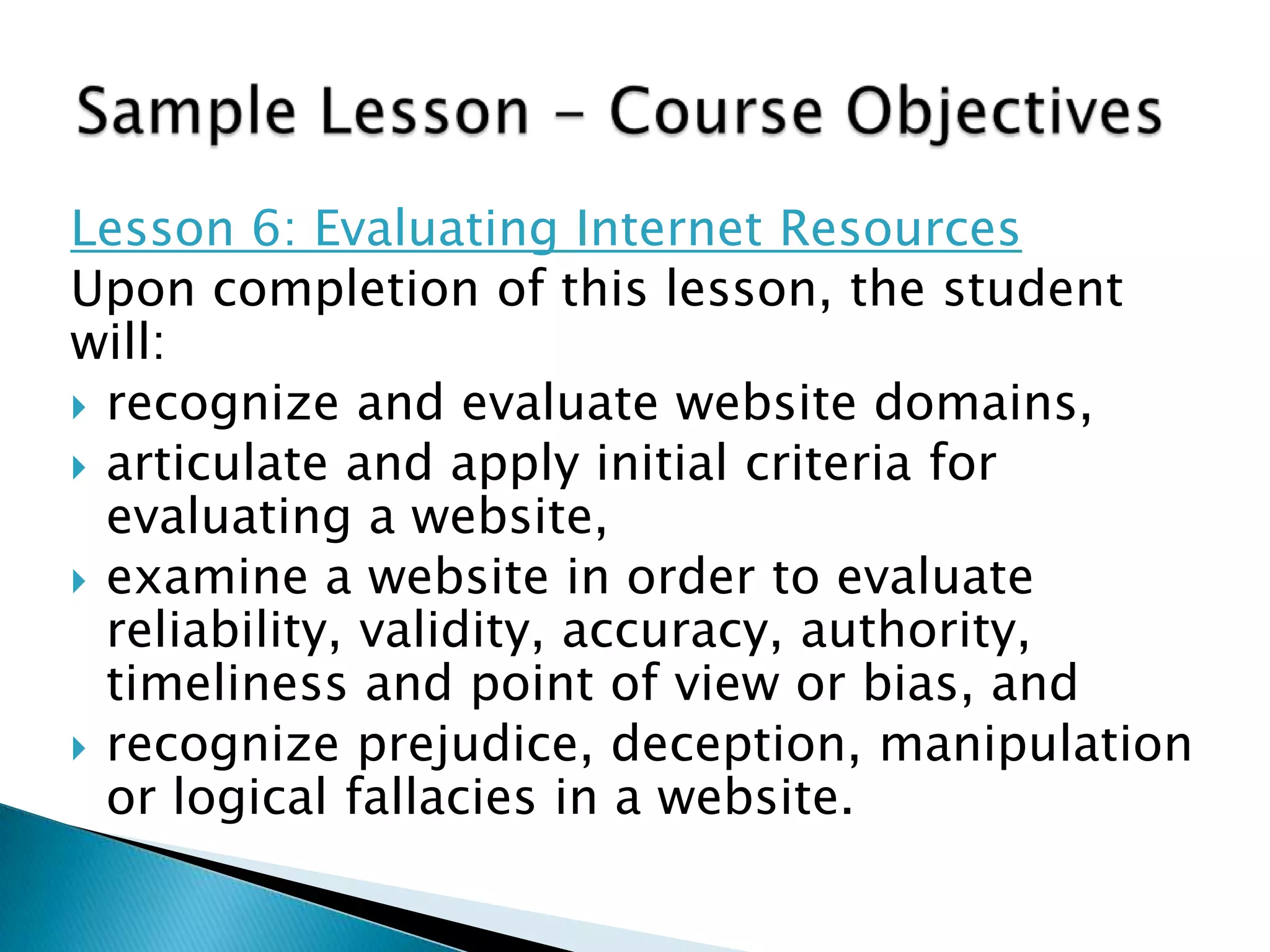 Lesson 6: Evaluating Internet Resources
Upon completion of this lesson, the student
will:
 recognize and evaluate website domains,
 articulate and apply initial criteria for
evaluating a website,
 examine a website in order to evaluate
reliability, validity, accuracy, authority,
timeliness and point of view or bias, and
 recognize prejudice, deception, manipulation
or logical fallacies in a website.
 